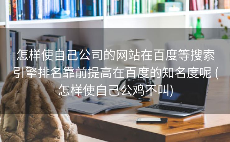 怎样使自己公司的网站在百度等搜索引擎排名靠前提高在百度的知名度呢 (怎样使自己公鸡不叫)