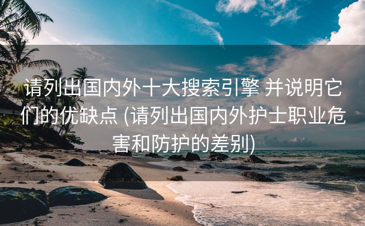 请列出国内外十大搜索引擎 并说明它们的优缺点 (请列出国内外护士职业危害和防护的差别)