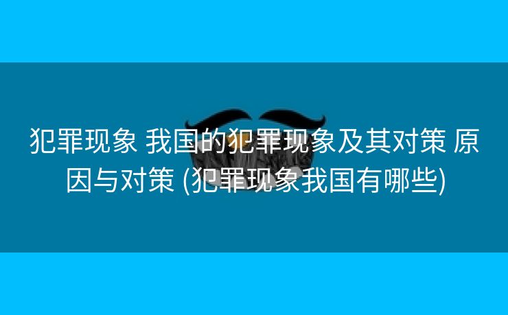 犯罪现象 我国的犯罪现象及其对策 原因与对策 (犯罪现象我国有哪些)