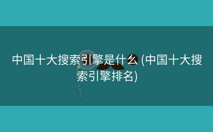 中国十大搜索引擎是什么 (中国十大搜索引擎排名)