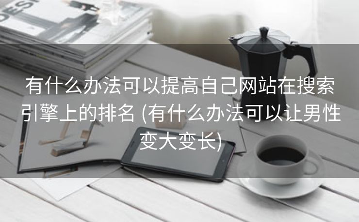 有什么办法可以提高自己网站在搜索引擎上的排名 (有什么办法可以让男性变大变长)