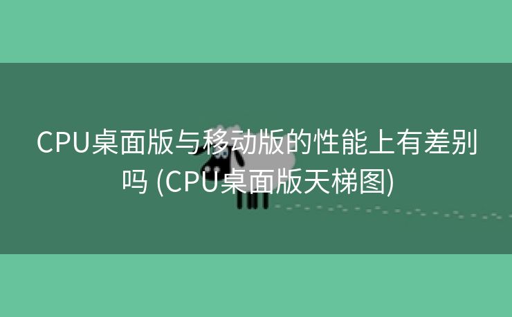 CPU桌面版与移动版的性能上有差别吗 (CPU桌面版天梯图)