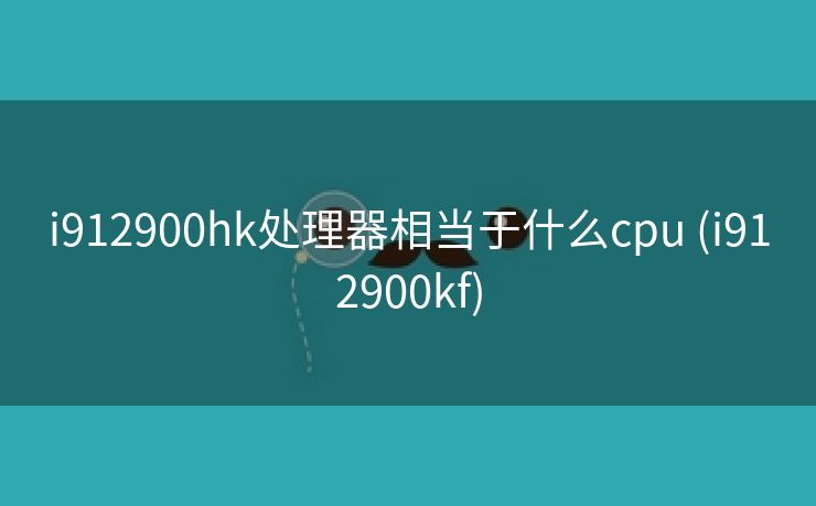 i912900hk处理器相当于什么cpu (i912900kf)