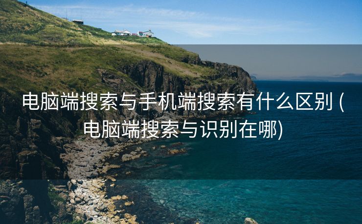电脑端搜索与手机端搜索有什么区别 (电脑端搜索与识别在哪)