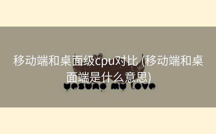 移动端和桌面级cpu对比 (移动端和桌面端是什么意思)