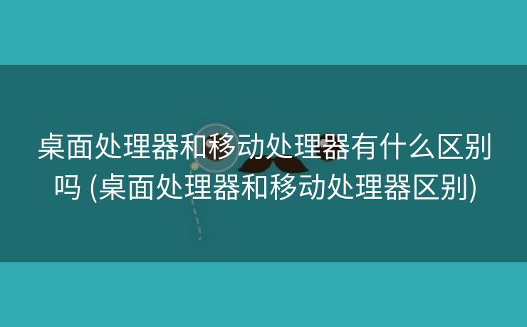 桌面处理器和移动处理器有什么区别吗 (桌面处理器和移动处理器区别)