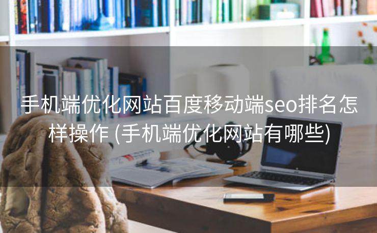 手机端优化网站百度移动端seo排名怎样操作 (手机端优化网站有哪些)