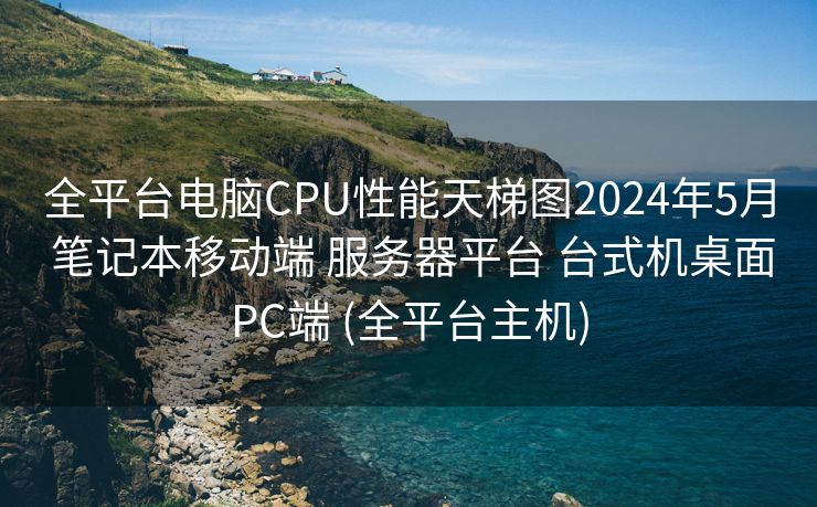 全平台电脑CPU性能天梯图2024年5月 笔记本移动端 服务器平台 台式机桌面PC端 (全平台主机)