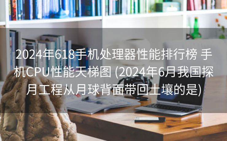 2024年618手机处理器性能排行榜 手机CPU性能天梯图 (2024年6月我国探月工程从月球背面带回土壤的是)