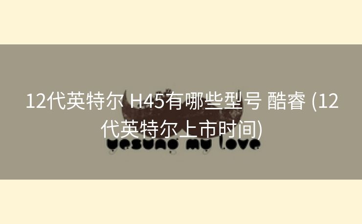 12代英特尔 H45有哪些型号 酷睿 (12代英特尔上市时间)