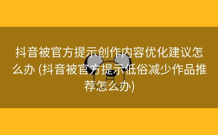抖音被官方提示创作内容优化建议怎么办 (抖音被官方提示低俗减少作品推荐怎么办)