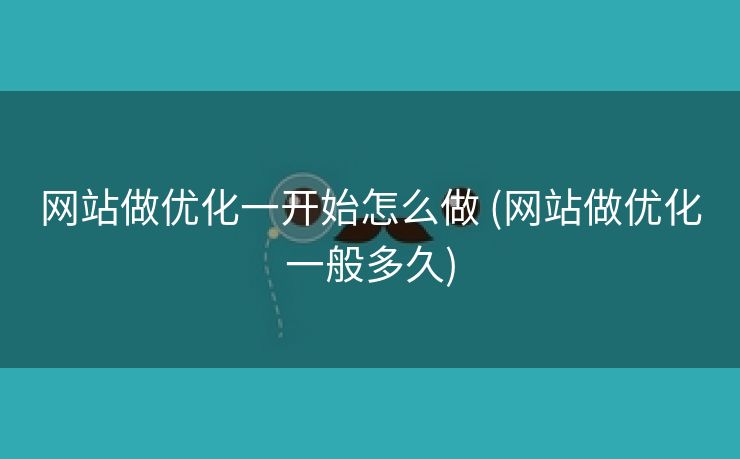 网站做优化一开始怎么做 (网站做优化一般多久)