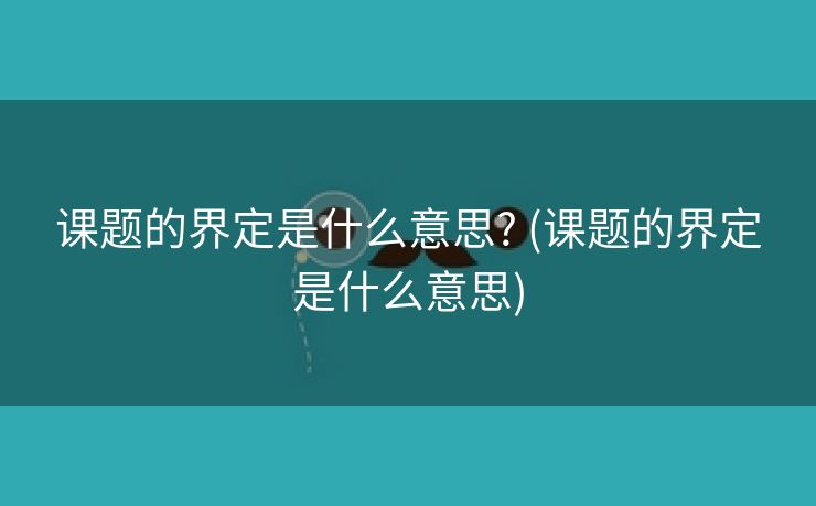 课题的界定是什么意思? (课题的界定是什么意思)