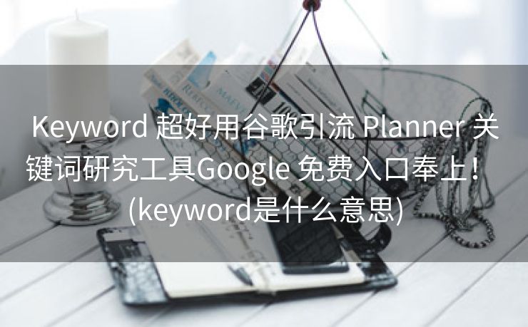 Keyword 超好用谷歌引流 Planner 关键词研究工具Google 免费入口奉上！ (keyword是什么意思)