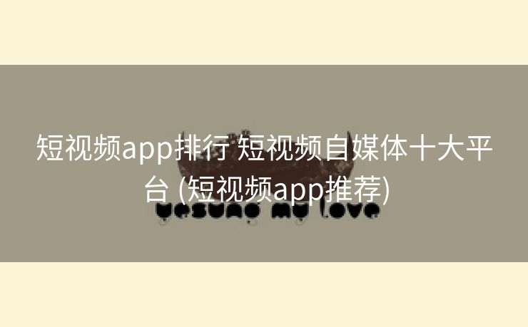 短视频app排行 短视频自媒体十大平台 (短视频app推荐)