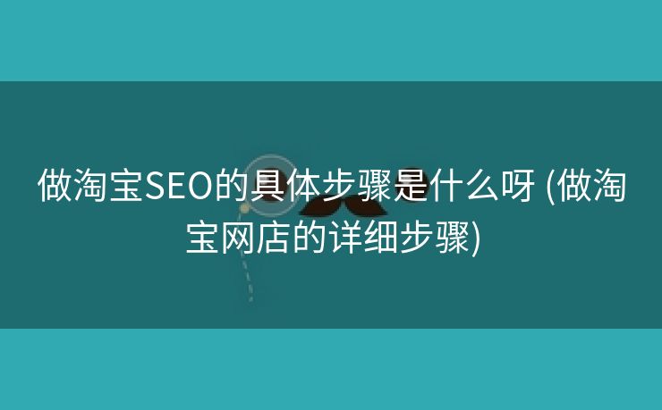 做淘宝SEO的具体步骤是什么呀 (做淘宝网店的详细步骤)