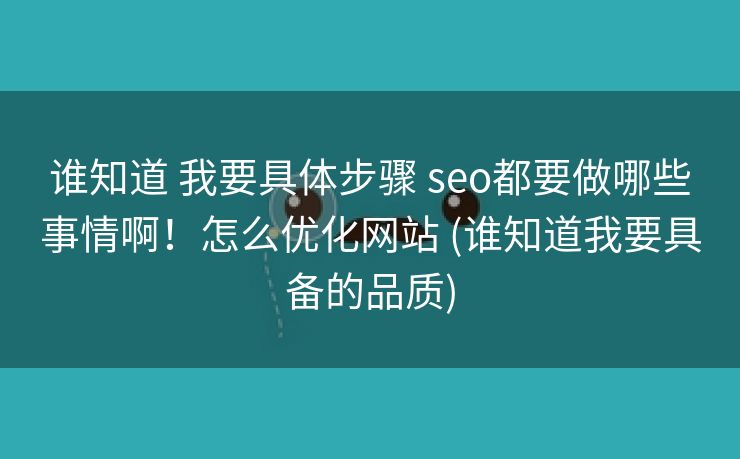 谁知道 我要具体步骤 seo都要做哪些事情啊！怎么优化网站 (谁知道我要具备的品质)