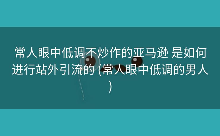 常人眼中低调不炒作的亚马逊 是如何进行站外引流的 (常人眼中低调的男人)