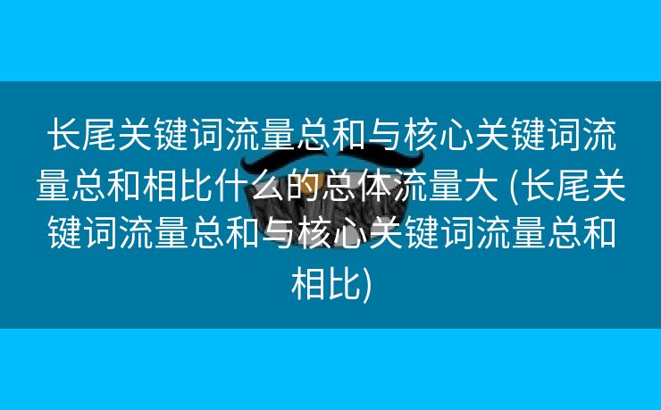长尾关键词流量总和与核心关键词流量总和相比什么的总体流量大 (长尾关键词流量总和与核心关键词流量总和相比)