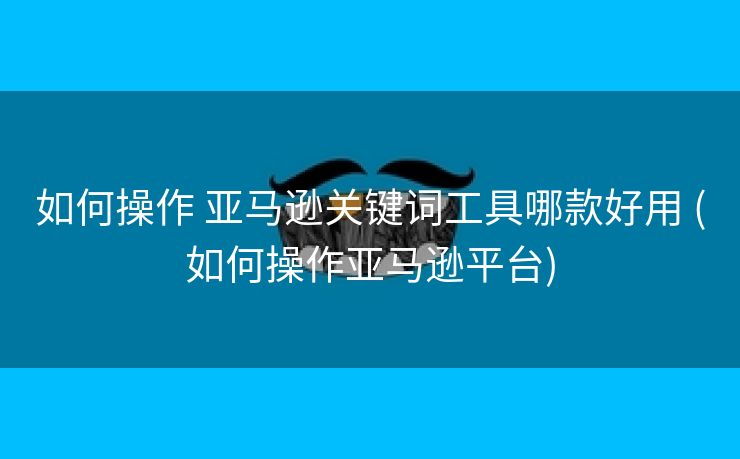 如何操作 亚马逊关键词工具哪款好用 (如何操作亚马逊平台)