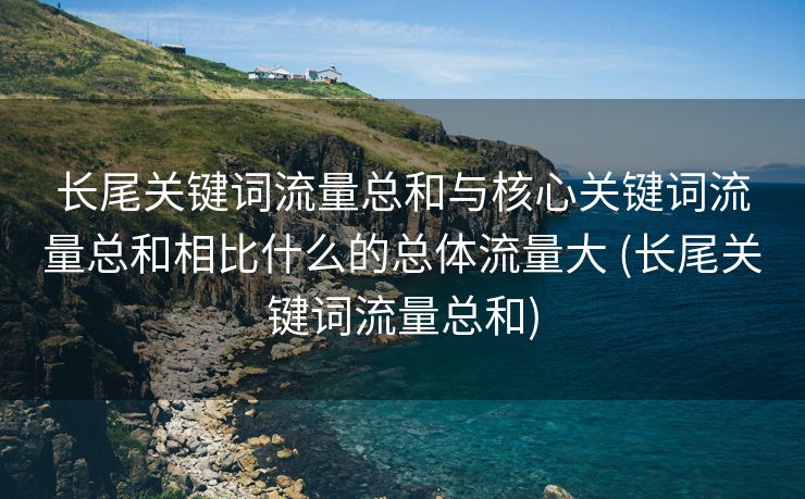长尾关键词流量总和与核心关键词流量总和相比什么的总体流量大 (长尾关键词流量总和)