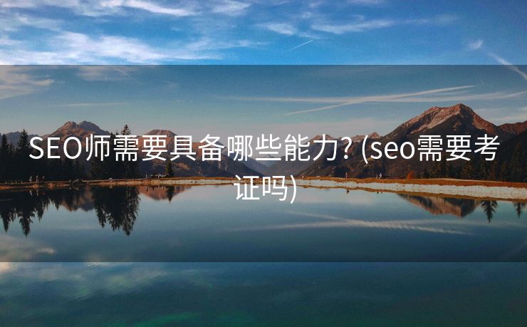 SEO师需要具备哪些能力? (seo需要考证吗)