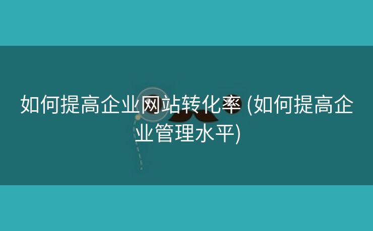 如何提高企业网站转化率 (如何提高企业管理水平)