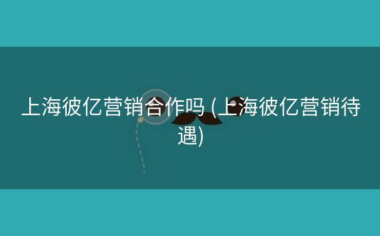 上海彼亿营销合作吗 (上海彼亿营销待遇)
