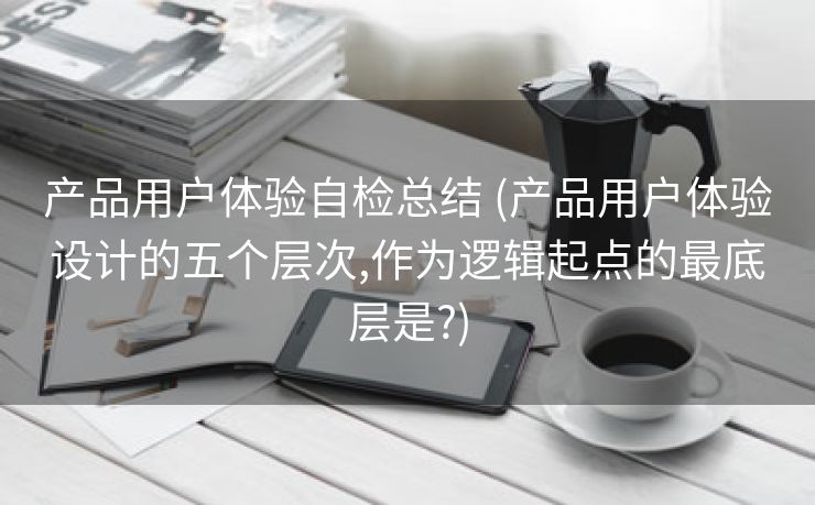 产品用户体验自检总结 (产品用户体验设计的五个层次,作为逻辑起点的最底层是?)