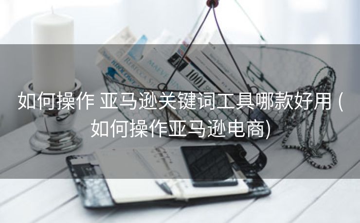 如何操作 亚马逊关键词工具哪款好用 (如何操作亚马逊电商)