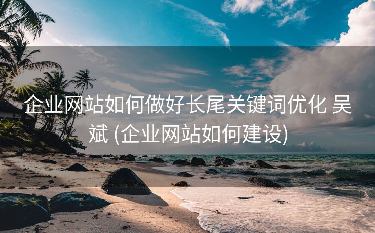 企业网站如何做好长尾关键词优化 吴斌 (企业网站如何建设)
