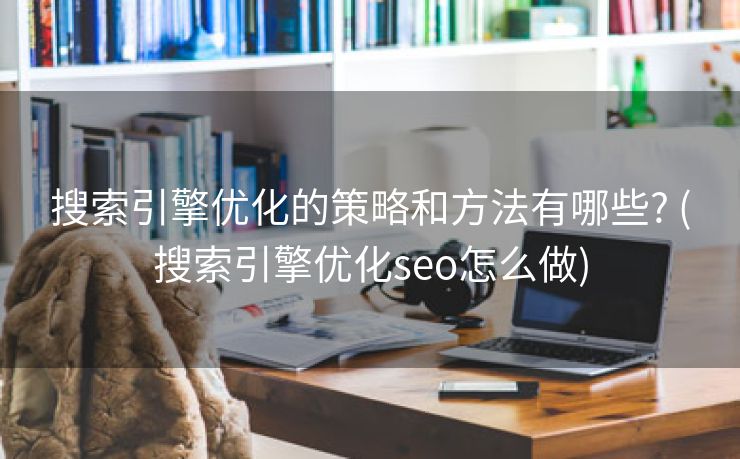 搜索引擎优化的策略和方法有哪些? (搜索引擎优化seo怎么做)