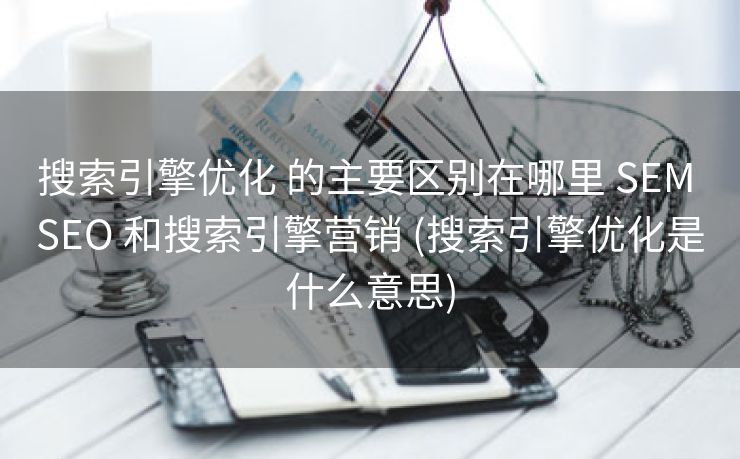 搜索引擎优化 的主要区别在哪里 SEM SEO 和搜索引擎营销 (搜索引擎优化是什么意思)