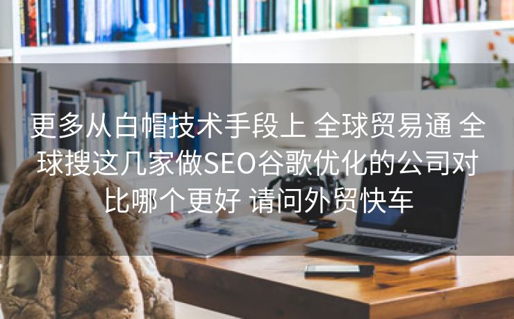 更多从白帽技术手段上 全球贸易通 全球搜这几家做SEO谷歌优化的公司对比哪个更好 请问外贸快车