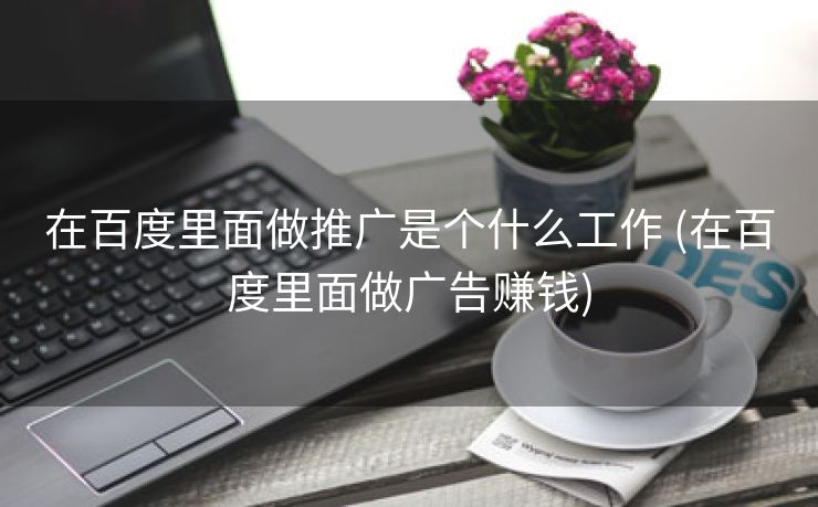 在百度里面做推广是个什么工作 (在百度里面做广告赚钱)
