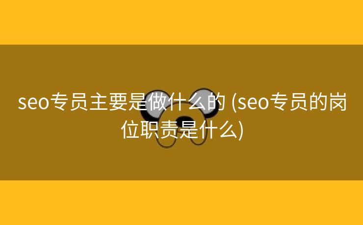 seo专员主要是做什么的 (seo专员的岗位职责是什么)