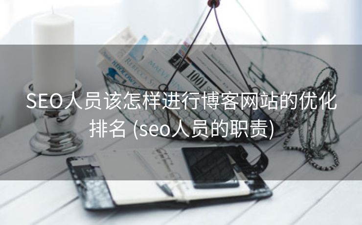 SEO人员该怎样进行博客网站的优化排名 (seo人员的职责)