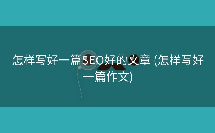 怎样写好一篇SEO好的文章 (怎样写好一篇作文)