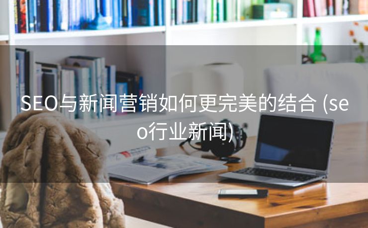 SEO与新闻营销如何更完美的结合 (seo行业新闻)