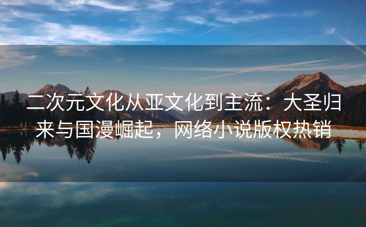 二次元文化从亚文化到主流：大圣归来与国漫崛起，网络小说版权热销