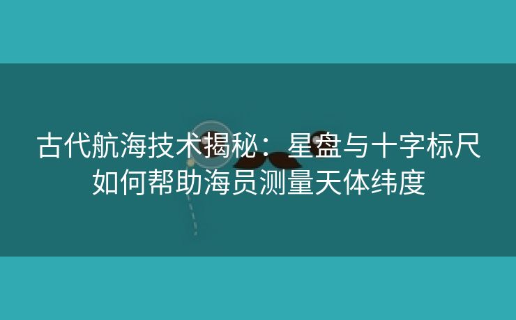 古代航海技术揭秘：星盘与十字标尺如何帮助海员测量天体纬度