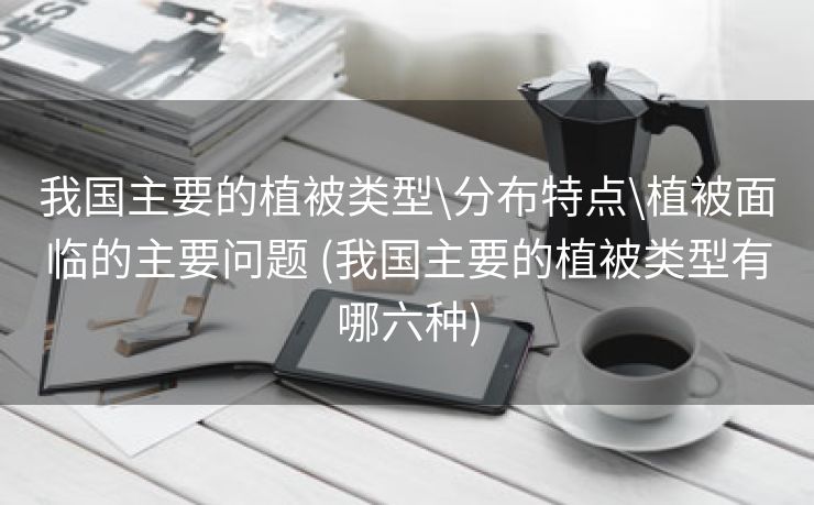 我国主要的植被类型\分布特点\植被面临的主要问题 (我国主要的植被类型有哪六种)