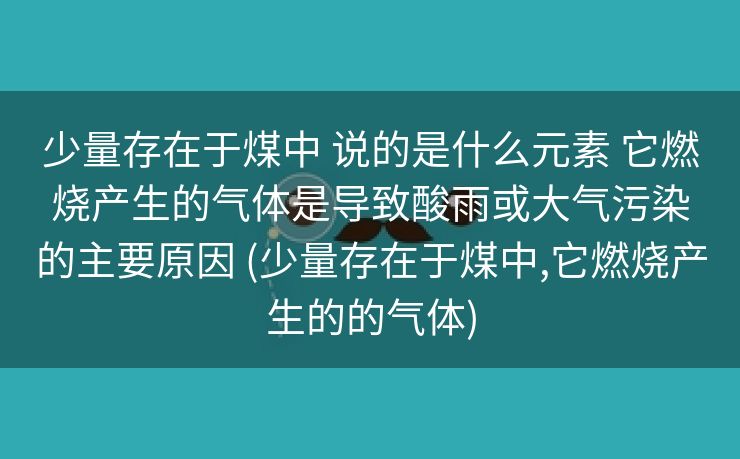 少量存在于煤中 说的是什么元素 它燃烧产生的气体是导致酸雨或大气污染的主要原因 (少量存在于煤中,它燃烧产生的的气体)