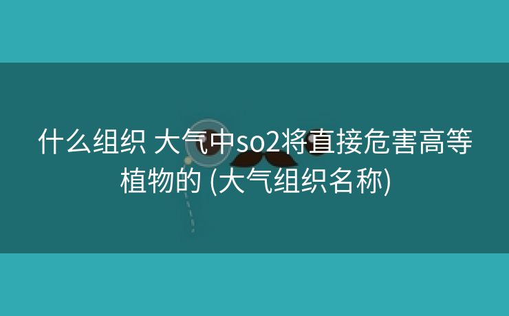 什么组织 大气中so2将直接危害高等植物的 (大气组织名称)