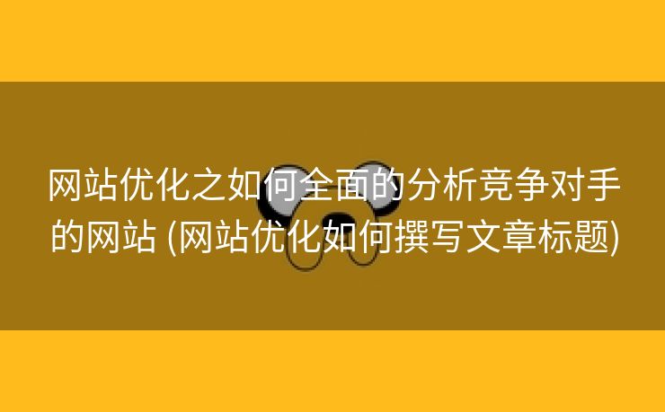 网站优化之如何全面的分析竞争对手的网站 (网站优化如何撰写文章标题)