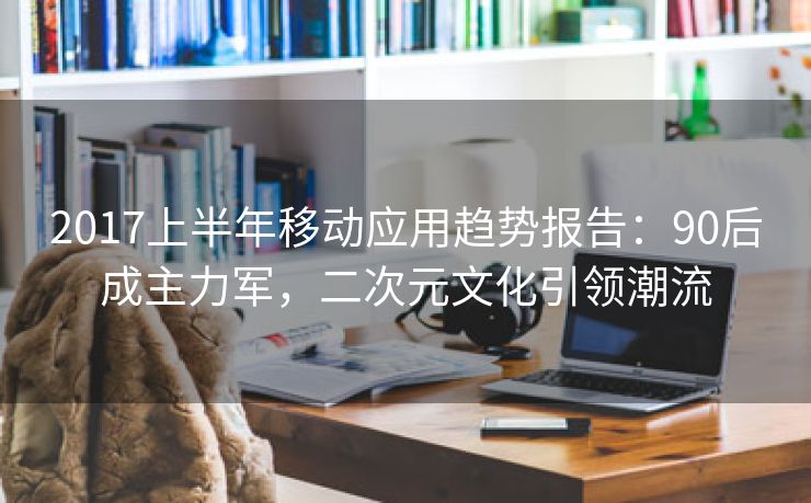 2017上半年移动应用趋势报告：90后成主力军，二次元文化引领潮流