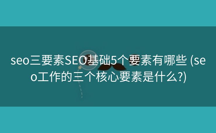 seo三要素SEO基础5个要素有哪些 (seo工作的三个核心要素是什么?)