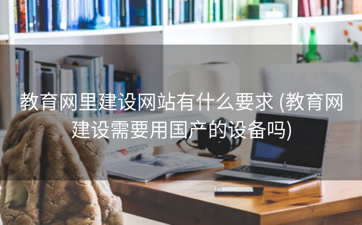 教育网里建设网站有什么要求 (教育网建设需要用国产的设备吗)