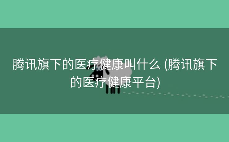 腾讯旗下的医疗健康叫什么 (腾讯旗下的医疗健康平台)