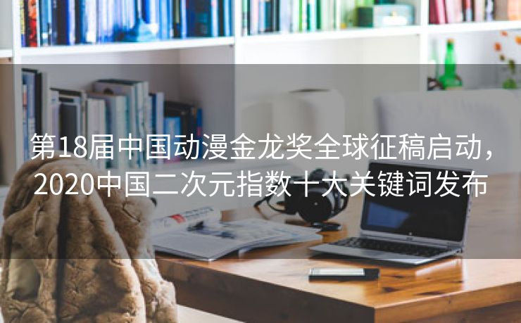 第18届中国动漫金龙奖全球征稿启动，2020中国二次元指数十大关键词发布